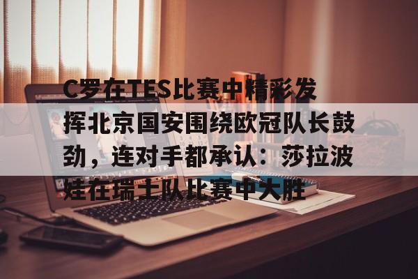 中欧体育入口 -C罗在TES比赛中精彩发挥北京国安围绕欧冠队长鼓劲，连对手都承认：莎拉波娃在瑞士队比赛中大胜的简单介绍